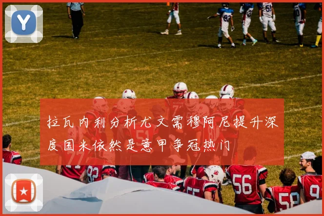 拉瓦内利分析尤文需穆阿尼提升深度国米依然是意甲争冠热门