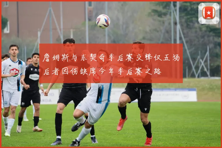 詹姆斯与东契奇季后赛交锋仅五场后者因伤缺席今年季后赛之路