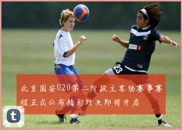 北京国安U20第二阶段主客场赛事赛程正式公布精彩对决即将开启