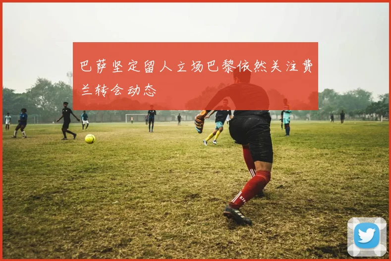 巴萨坚定留人立场巴黎依然关注费兰转会动态