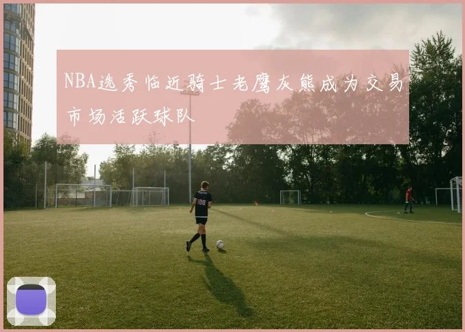 NBA选秀临近骑士老鹰灰熊成为交易市场活跃球队