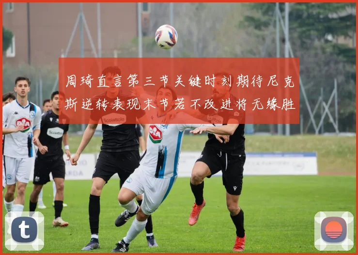 周琦直言第三节关键时刻期待尼克斯逆转表现末节若不改进将无缘胜利