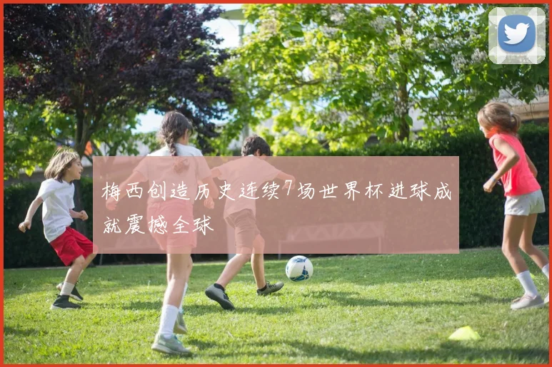 梅西创造历史连续7场世界杯进球成就震撼全球