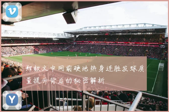 郑钦文中网前硬地热身连胜发球质量提升背后的秘密解析