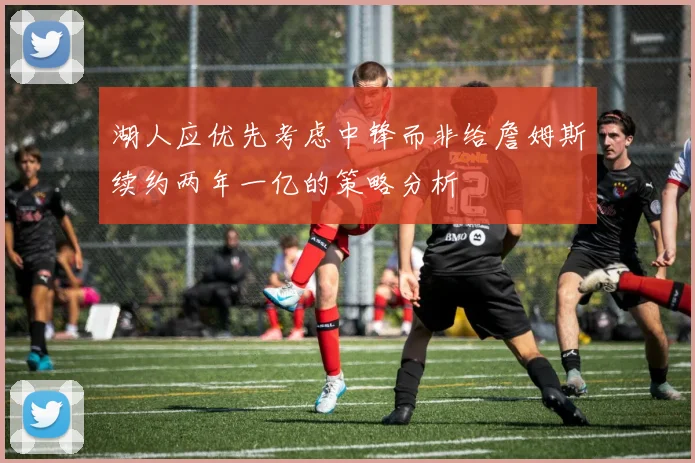 湖人应优先考虑中锋而非给詹姆斯续约两年一亿的策略分析