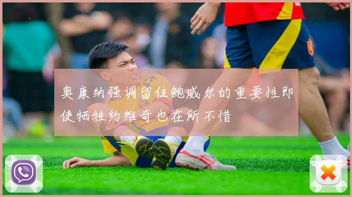 奥康纳强调留住鲍威尔的重要性即使牺牲约维奇也在所不惜