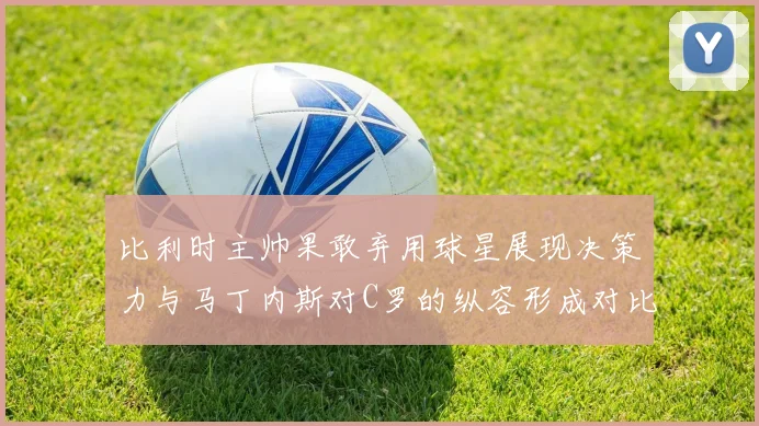 比利时主帅果敢弃用球星展现决策力与马丁内斯对C罗的纵容形成对比