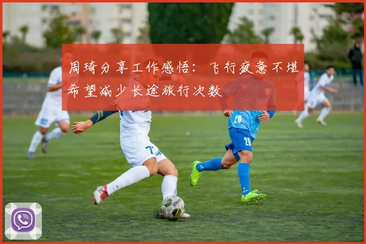 周琦分享工作感悟：飞行疲惫不堪希望减少长途旅行次数