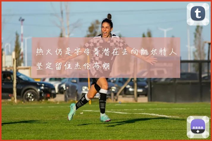 热火仍是字母哥潜在去向凯尔特人坚定留住杰伦布朗