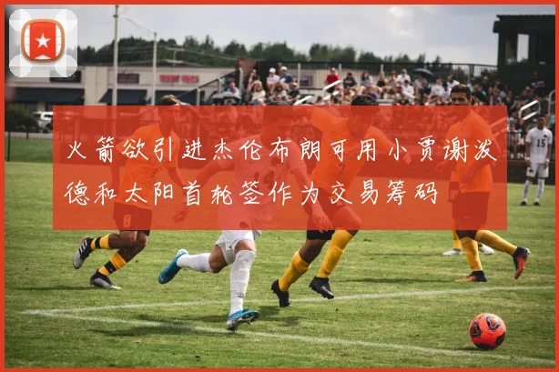 火箭欲引进杰伦布朗可用小贾谢泼德和太阳首轮签作为交易筹码