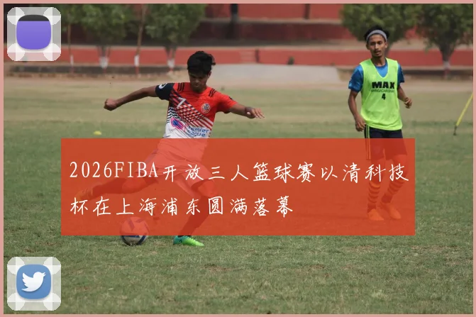 2026FIBA开放三人篮球赛以清科技杯在上海浦东圆满落幕