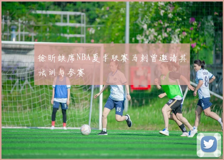 徐昕缺席NBA夏季联赛马刺曾邀请其试训与参赛