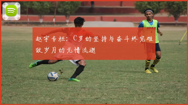 赵宇专栏：C罗的坚持与奋斗终究难敌岁月的无情流逝