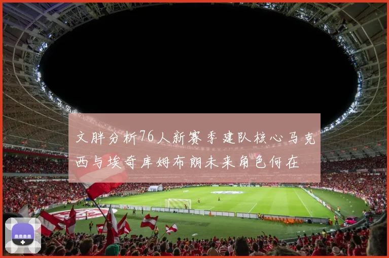 文胖分析76人新赛季建队核心马克西与埃奇库姆布朗未来角色何在