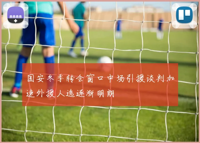 国安冬季转会窗口中场引援谈判加速外援人选逐渐明朗